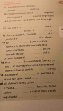 Scagh le parnte 
Com 
12. Il neutrone é una particella_ 
priva dì_ 
elettrica. 
13. L'elettrone ha una carica_ negativa, 
che è uguale e _a quella del protone. 
14. Esistono tanti tipi di atomi quanti sono gli 
_ 
15. Una ione è un _o una 
_ 
_dotata d _tu 
_ 
16. Il numero atomico (símbolo _hèi 
numero dì _di un atomo. 
17. Un_ è una sostanza 
formata da atomi che hanno identico 
comportamento _perché 
hanno lo stesso _, cioè lo 
stesso numero di_ 
18. Una_ é una particella formata da 
due o più atomi (dello stesso elemento o di 
elementi diversi) uniti da_ chimici. 
19. Il numero di _di un atomo si 
ricava con la formula A_ 
20. Gli elettroni hanno carica_ 
e massa_ ; i protoni, hanno 
carica _e massa quasí uguale 
a quella dei_