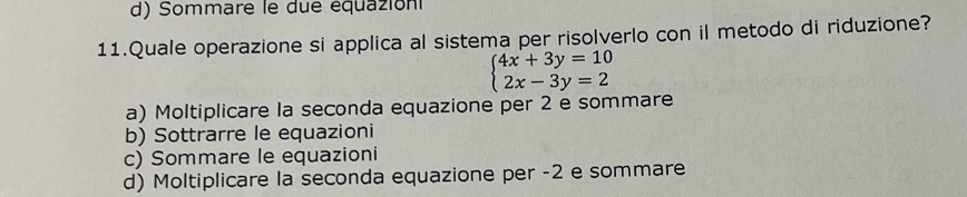 Sommare le due équazion
11.Quale operazione si applica al sistema per risolverlo con il metodo di riduzione?
beginarrayl 4x+3y=10 2x-3y=2endarray.
a) Moltiplicare la seconda equazione per 2 e sommare
b) Sottrarre le equazioni
c) Sommare le equazioni
d) Moltiplicare la seconda equazione per -2 e sommare