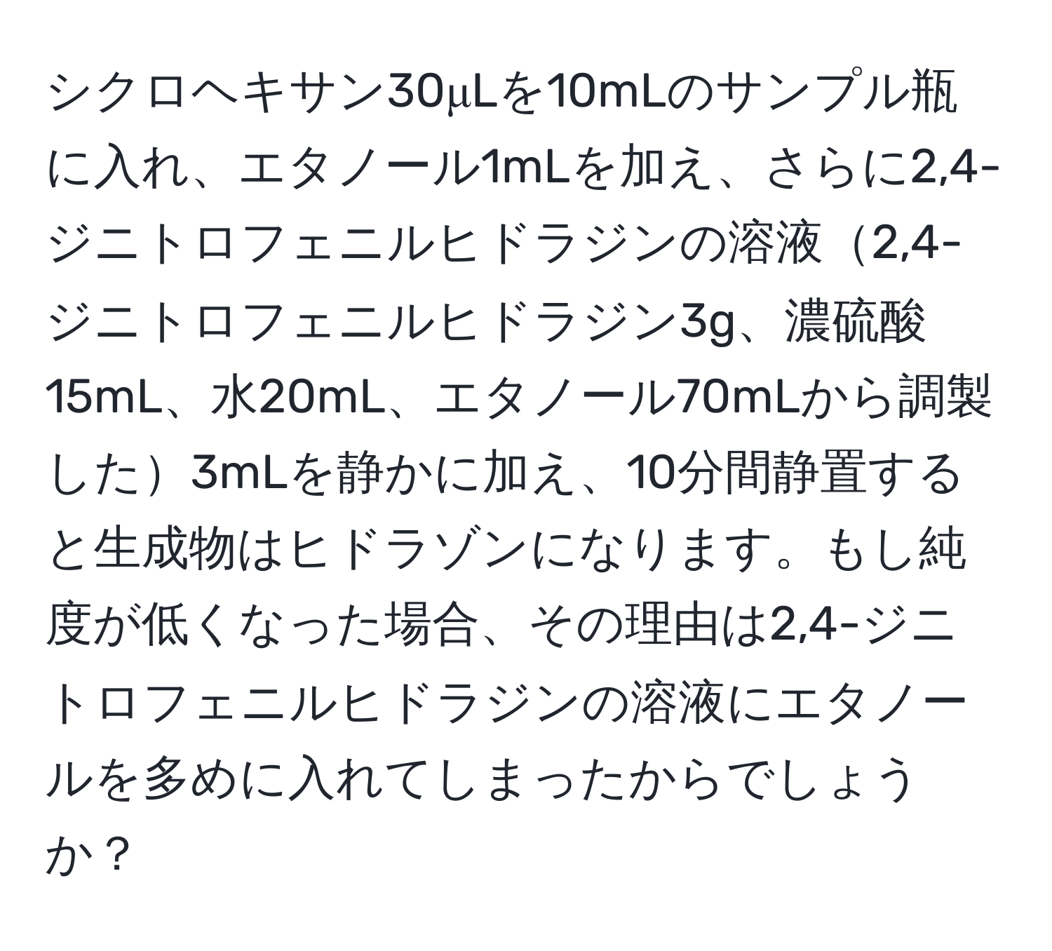 シクロヘキサン30μLを10mLのサンプル瓶に入れ、エタノール1mLを加え、さらに2,4-ジニトロフェニルヒドラジンの溶液2,4-ジニトロフェニルヒドラジン3g、濃硫酸15mL、水20mL、エタノール70mLから調製した3mLを静かに加え、10分間静置すると生成物はヒドラゾンになります。もし純度が低くなった場合、その理由は2,4-ジニトロフェニルヒドラジンの溶液にエタノールを多めに入れてしまったからでしょうか？