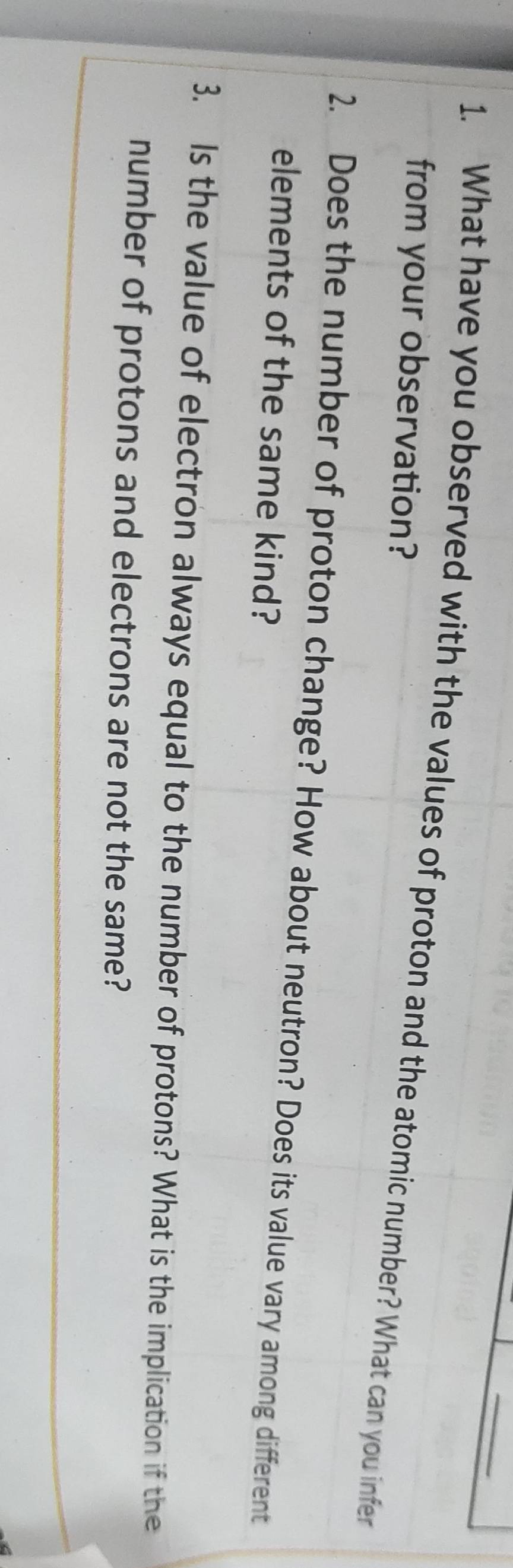 What have you observed with the values of proton and the atomic number? What can you infer 
from your observation? 
2. Does the number of proton change? How about neutron? Does its value vary among different 
elements of the same kind? 
3. Is the value of electron always equal to the number of protons? What is the implication if the 
number of protons and electrons are not the same?