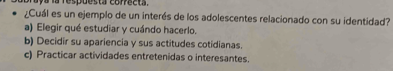 aya la respuesta correcta.
¿Cuál es un ejemplo de un interés de los adolescentes relacionado con su identidad?
a) Elegir qué estudiar y cuándo hacerlo.
b) Decidir su apariencia y sus actitudes cotidianas.
c) Practicar actividades entretenidas o interesantes.