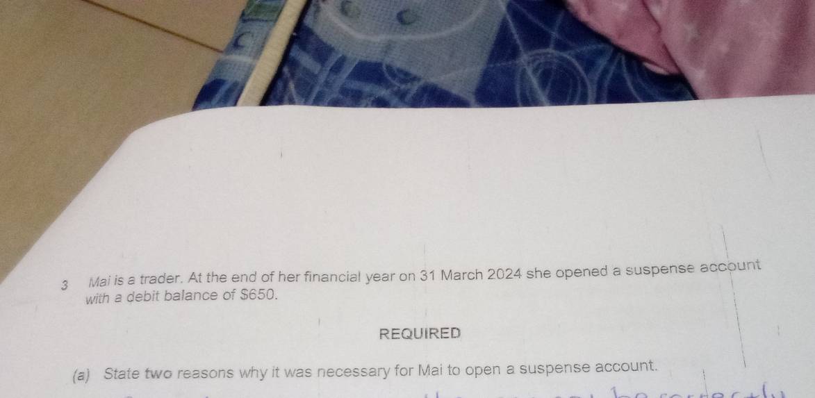 Mai is a trader. At the end of her financial year on 31 March 2024 she opened a suspense account 
with a debit balance of $650. 
REQUIRED 
(a) State two reasons why it was necessary for Mai to open a suspense account.