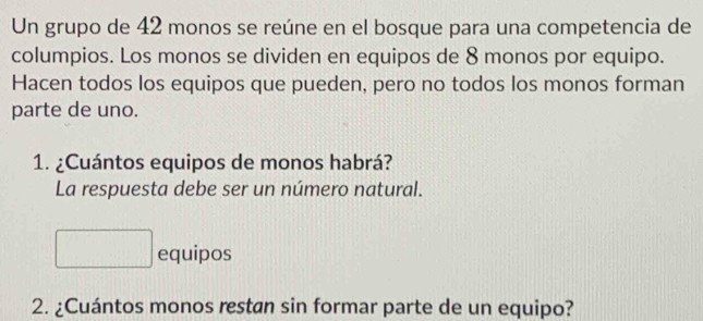 Un grupo de 42 monos se reúne en el bosque para una competencia de 
columpios. Los monos se dividen en equipos de 8 monos por equipo. 
Hacen todos los equipos que pueden, pero no todos los monos forman 
parte de uno. 
1. ¿Cuántos equipos de monos habrá? 
La respuesta debe ser un número natural. 
equipos 
2. ¿Cuántos monos restan sin formar parte de un equipo?