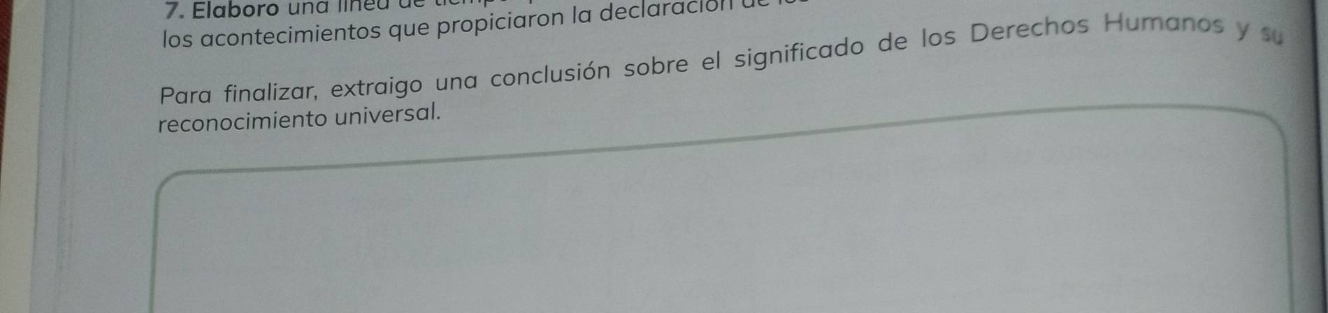 Elaboro una lin e u d e 
los acontecimientos que propiciaron la declaracion 
Para finalizar, extraigo una conclusión sobre el significado de los Derechos Humanos y su 
reconocimiento universal.