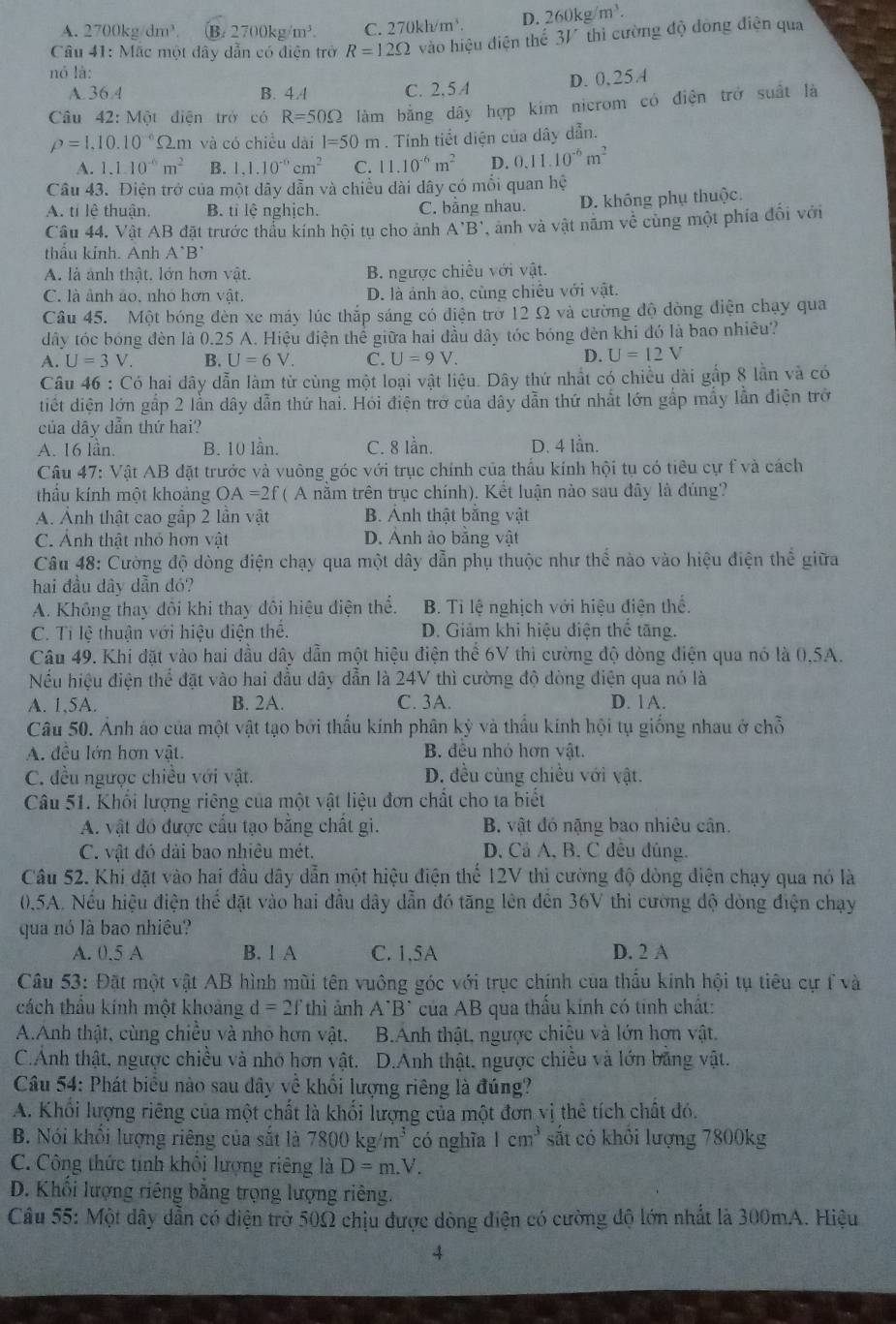 A. 2700kg/dm³. B. 2 700 kg m^3 C. 2 70kh/m^3. D. 260kg/m^3.
Câu 41: Mặc một đây dẫn có điện trở R=12Omega vào hiệu điện thế 3V thì cường độ đòng điện qua
nó là:
A.36.4 B. 4.4 C. 2,5A
D. 0,25A
Câu 42: Một điện trở có R=50Omega làm bằng dây hợp kim nicrom có điện trở suất là
rho =1,10.10^(-6)Omega .r m và có chiều dài l=50m. Tính tiết diện của dây dẫn.
A. 1.1.10^(-6)m^2 B. 1,1.10^(-6)cm^2 C. 11.10^(-6)m^2 D. 0.11.10^(-6)m^2
Câu 43. Điện trở của một dây dẫn và chiều dài dây có mỗi quan hệ
A. tỉ lê thuận. B. tỉ lệ nghịch. C. bằng nhau. D. không phụ thuộc.
Câu 44. Vật AB đặt trước thầu kính hội tụ cho ảnh A'B', anh và vật năm về cùng một phía đổi với
thầu kính. Anh A*B*
A. là ảnh thật. lớn hơn vật. B. ngược chiều với vật.
C. là ảnh ảo. nhó hơn vật. D. là ảnh ảo, cùng chiều với vật.
Câu 45. Một bóng đèn xe máy lúc thắp sáng có điện trở 12 Ω và cường độ đòng điện chạy qua
dây tóc bóng đèn là 0.25 A. Hiệu điện thể giữa hai đầu dây tóc bóng đèn khi đó là bao nhiêu?
A. U=3V. B. U=6V. C. U=9V.
D. U=12V
Câu 46 : Có hai dây dẫn làm từ cùng một loại vật liệu. Dây thứ nhất có chiều dài gắp 8 lần và có
tiết diện lớn gắp 2 lẫn dây dẫn thứ hai. Hỏi điện trở của dây dẫn thứ nhất lớn gắp mẫy lần điện trở
của dây đẫn thứ hai? D. 4 lần.
A. 16 lần. B. 10 lần. C. 8 lần.
Câu 47: Vật AB đặt trước và vuông góc với trục chính của thấu kính hội tụ có tiêu cự f và cách
thầu kính một khoảng OA =2f ( A nằm trên trục chính). Kết luận nào sau đây là đúng?
A. Ảnh thật cao gấp 2 lần vật B. Ảnh thật bằng vật
C. Anh thật nhỏ hơn vật D. Ảnh ảo bằng vật
Câu 48: Cường độ dòng điện chạy qua một dây dẫn phụ thuộc như thể nào vào hiệu điện thể giữa
hai đầu dây dẫn đó?
A. Không thay đôi khi thay đôi hiệu điện thể. B. Tỉ lệ nghịch với hiệu điện thể.
C. Ti lệ thuận với hiệu điện thể. D. Giảm khi hiệu điện th overline C tăng.
Câu 49. Khi đặt vào hai đầu dây dẫn một hiệu điện thể 6V thì cường độ dòng điện qua nó là 0,5A.
Nếu hiệu điện thể đặt vào hai đầu dây dẫn là 24V thì cường độ dòng điện qua nó là
A. 1,5A. B. 2A. C. 3A. D. 1A.
Câu 50. Ảnh áo của một vật tạo bởi thấu kính phân kỳ và thấu kính hội tụ giống nhau ở chỗ
A. đều lớn hơn vật. B. đều nhỏ hơn vật.
C. đều ngược chiều với vật. D. đều cùng chiều với vật.
Câu 51. Khối lượng riêng của một vật liệu đơn chất cho ta biết
A. vật đó được cầu tạo bằng chất gi. B. vật đó nặng bao nhiêu cân.
C. vật đó dài bao nhiêu mét. D. Cả A, B. C đều đúng.
Câu 52. Khi đặt vào hai đầu dây dẫn một hiệu điện thể 12V thì cường độ dòng điện chạy qua nó là
(0).5A. Nếu hiệu điện thể đặt vào hai đầu dây dẫn đó tăng lên dên 36V thì cường độ dòng điện chạy
qua nó là bao nhiêu?
A. 0.5 A B. 1 A C. 1,5A D. 2 A
Câu 53: Đặt một vật AB hình mùi tên vuông góc với trục chính của thầu kính hội tụ tiêu cự f và
cách thầu kính một khoảng d=2f thì ảnh A^(·)B^(^) của AB qua thầu kính có tính chất:
A.Anh thật, cùng chiều và nhỏ hơn vật. B.Anh thật, ngược chiêu và lớn hơn vật.
C.Anh thật, ngược chiều và nhỏ hơn vật. D.Anh thật, ngược chiều và lớn băng vật.
Câu 54: Phát biểu nào sau dây về khổi lượng riêng là đúng?
A. Khối lượng riêng của một chất là khối lượng của một đơn vị thê tích chất đó.
B. Nói khổi lượng riêng của sắt là 7800kg/m^3 có nghĩa 1cm^3 sắt có khỏi lượng 7800kg
C. Công thức tính khổi lượng riêng là D=m.V.
D. Khối lượng riêng bằng trọng lượng riêng.
Câu 55: Một dây dẫn có điện trở 50Ω chịu được dòng điện có cường độ lớn nhất là 300mA. Hiệu
4