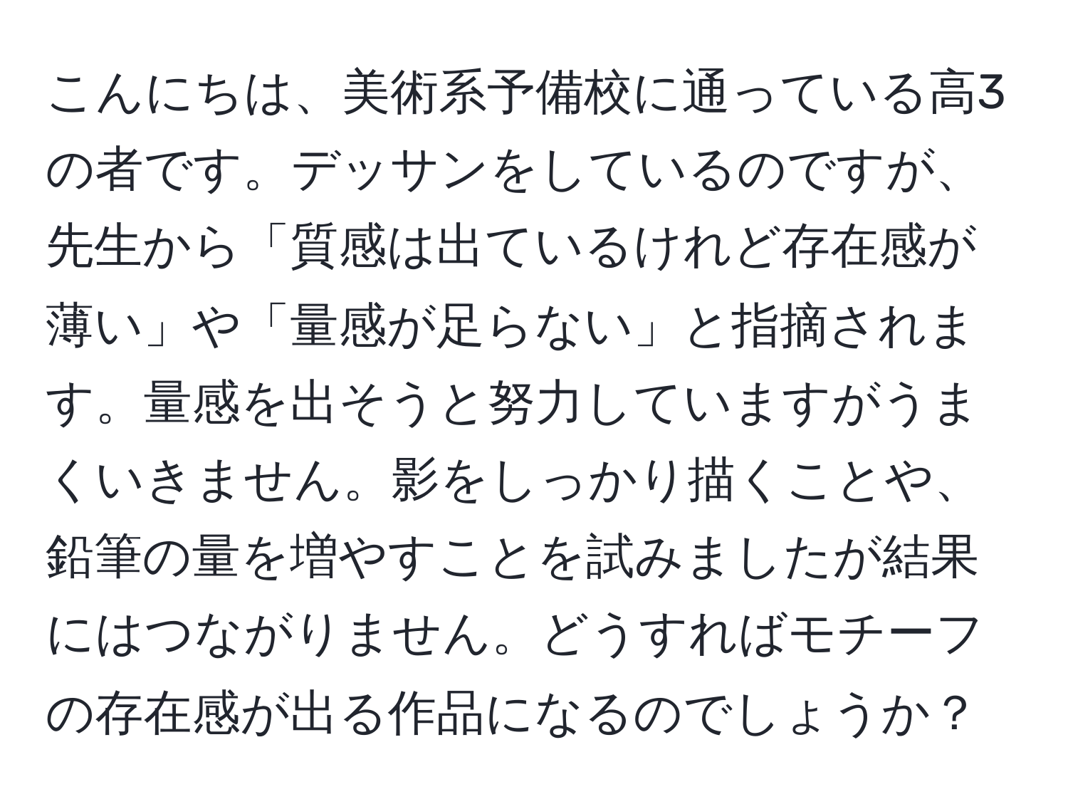 こんにちは、美術系予備校に通っている高3の者です。デッサンをしているのですが、先生から「質感は出ているけれど存在感が薄い」や「量感が足らない」と指摘されます。量感を出そうと努力していますがうまくいきません。影をしっかり描くことや、鉛筆の量を増やすことを試みましたが結果にはつながりません。どうすればモチーフの存在感が出る作品になるのでしょうか？