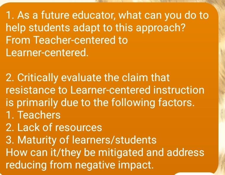 As a future educator, what can you do to 
help students adapt to this approach? 
From Teacher-centered to 
Learner-centered. 
2. Critically evaluate the claim that 
resistance to Learner-centered instruction 
is primarily due to the following factors. 
1. Teachers 
2. Lack of resources 
3. Maturity of learners/students 
How can it/they be mitigated and address 
reducing from negative impact.