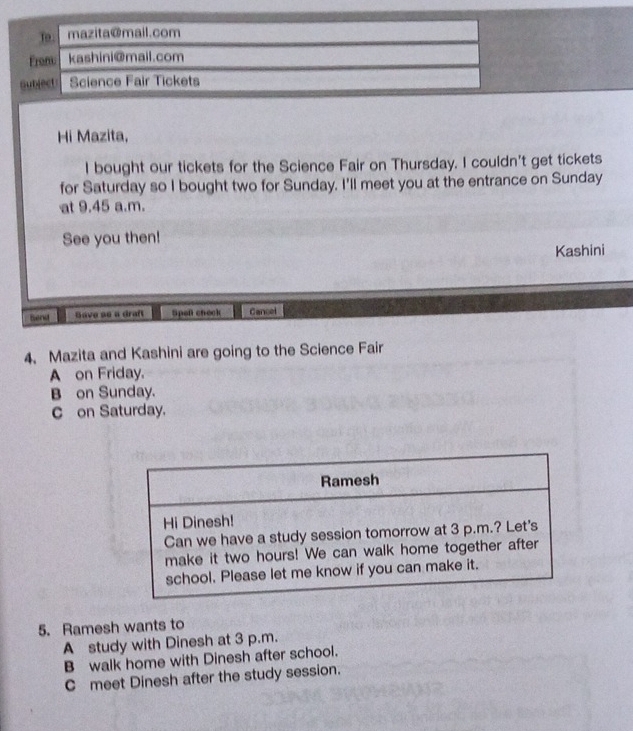 To. mazita@mail.com
Fronu kashini@mail.com
Gubject Science Fair Tickets
Hi Mazita,
I bought our tickets for the Science Fair on Thursday. I couldn't get tickets
for Saturday so I bought two for Sunday. I'll meet you at the entrance on Sunday
at 9.45 a.m.
See you then!
Kashini
Bend Save se a draft Spef check Cancel
4. Mazita and Kashini are going to the Science Fair
A on Friday.
B on Sunday.
C on Saturday.
5. Ramesh wants to
A study with Dinesh at 3 p.m.
B walk home with Dinesh after school.
C meet Dinesh after the study session.