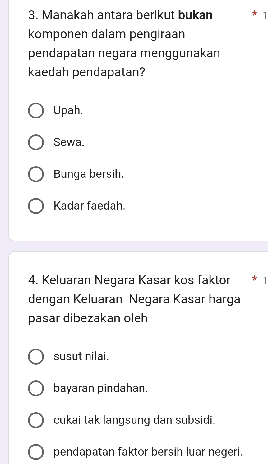 Manakah antara berikut bukan 1
komponen dalam pengiraan
pendapatan negara menggunakan
kaedah pendapatan?
Upah.
Sewa.
Bunga bersih.
Kadar faedah.
4. Keluaran Negara Kasar kos faktor * 1
dengan Keluaran Negara Kasar harga
pasar dibezakan oleh
susut nilai.
bayaran pindahan.
cukai tak langsung dan subsidi.
pendapatan faktor bersih luar negeri.