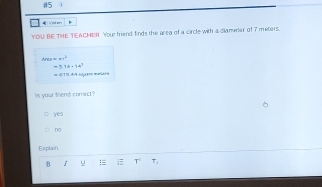 #5
ly ind wers
YOU BE THE TEACMER Youe friend finds the area of a circle with a clamener of 7 meters.
Area==π r^2
=3.16* 16^2
(1 15. 4-4 sqjano maé o
is your friend correct?
yes
na
Explain
8 u :≡ T T