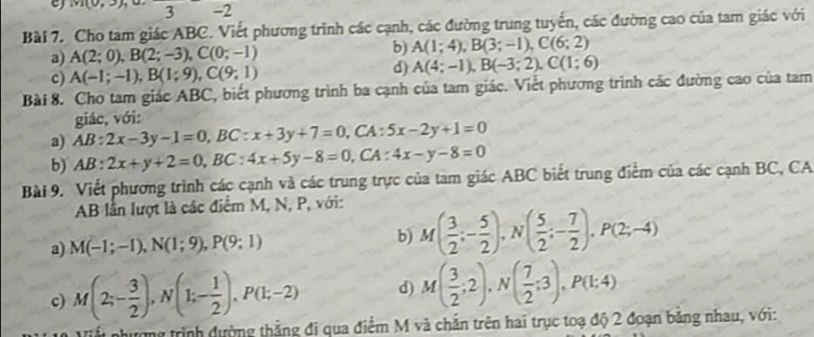 m(0,3, 3 -2
Bài 7. Cho tam giác ABC. Viết phương trình các cạnh, các đường trung tuyển, các đường cao của tam giác với
a) A(2;0),B(2;-3),C(0;-1)
b) A(1;4),B(3;-1),C(6;2)
c) A(-1;-1),B(1;9),C(9;1) d) A(4;-1),B(-3;2),C(1;6)
Bài 8. Cho tam giác ABC, biết phương trình ba cạnh của tam giác. Viết phương trình các đường cao của tam
giác, với:
a) AB:2x-3y-1=0,BC:x+3y+7=0,CA A : 5x-2y+1=0
b) AB:2x+y+2=0,BC:4x+5y-8=0,CA:4x-y-8=0
Bài 9. Viết phương trình các cạnh và các trung trực của tam giác ABC biết trung điểm của các cạnh BC, CA
AB lần lượt là các điểm M, N, P, với:
a) M(-1;-1),N(1;9),P(9;1) b) M( 3/2 ;- 5/2 ),N( 5/2 ;- 7/2 ),P(2;-4)
c) M(2;- 3/2 ),N(1;- 1/2 ),P(1;-2) d) M( 3/2 ;2),N( 7/2 ;3),P(1;4)
Viểt nhượng trình dường thẳng đi qua điểm M và chắn trên hai trục toạ độ 2 đoạn bằng nhau, với: