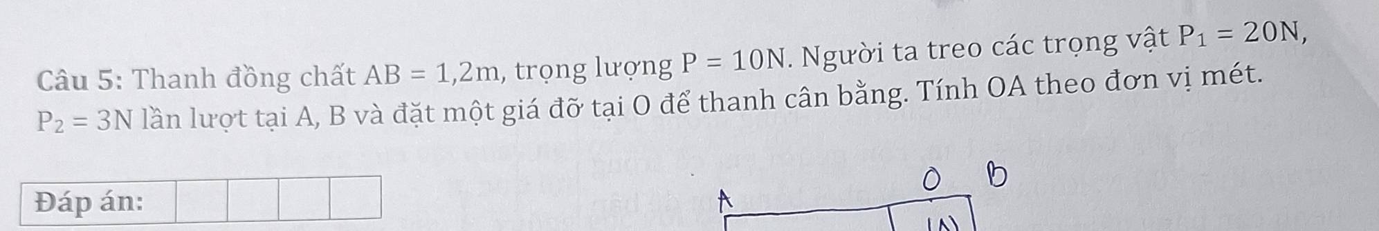 Thanh đồng chất AB=1, 2m , trọng lượng P=10N. Người ta treo các trọng vật P_1=20N,
P_2=3N lần lượt tại A, B và đặt một giá đỡ tại O để thanh cân bằng. Tính OA theo đơn vị mét. 
b 
Đáp án: