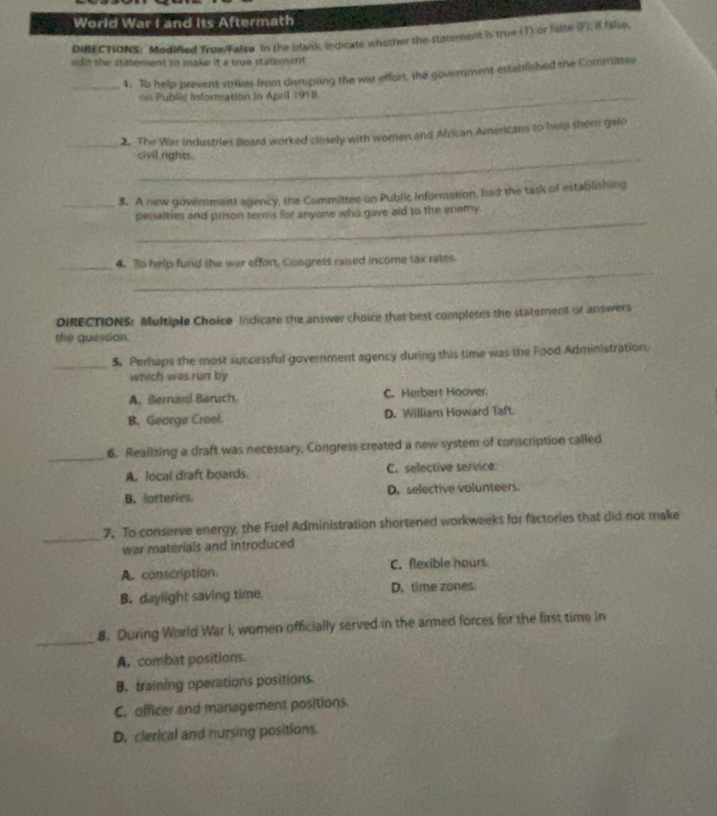 World War I and Its Aftermath
DIBECTIONS: Modified True/False in the blank, indicate whether the statement is true (T) or false (F). if false,
edit the statement to make it a true statement.
_1. To help prevent strikes from disruipting the war effort, the government established the Committee
_on Public Information in April 1918
_2. The War industries Beard worked closely with women and African Americans to help shem gain
_civil rights.
_3. A new government agency, the Committee on Public information, had the task of establishing
_
penalties and prison terms for anyone who gave aid to the eriemy.
_
_4. To help fund the war effort, Congress raised income tax rates.
DIRECTIONS: Multiple Choice Indicate the answer choice that best completes the statement or answers
the question.
_S. Perhaps the most successful government agency during this time was the Food Administration,
which was run by
A. Bernard Baruch C. Herbert Hoover.
B. George Creel. D. William Howard Taft
_
6. Realizing a draft was necessary, Congress created a new system of conscription called
A. local draft boards. C. selective service
B. lotteries D. selective volunteers.
_
7. To conserve energy, the Fuel Administration shortened workweeks for factories that did not make
war materials and introduced
A. conscription. C. flexible hours
B. daylight saving time. D. time zones.
_8. During World War I, women officially served in the armed forces for the first time in
A. combat positions.
B. training operations positions.
C. officer and management positions.
D. clerical and nursing positions.