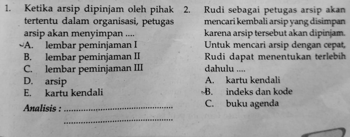 Ketika arsip dipinjam oleh pihak 2. Rudi sebagai petugas arsip akan
tertentu dalam organisasi, petugas mencari kembali arsip yang disimpan
arsip akan menyimpan .... karena arsip tersebut akan dipinjam.
A. lembar peminjaman I Untuk mencari arsip dengan cepat,
B. lembar peminjaman II Rudi dapat menentukan terlebih
C. lembar peminjaman III dahulu ....
D. arsip A. kartu kendali
E. kartu kendali B. indeks dan kode
Analisis :_
C. buku agenda
_