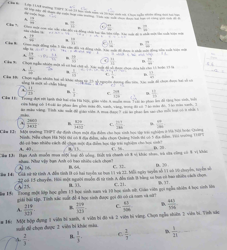 Cậu 6:  Lớp 11A8 trường THPT X có 25 học sinh nam và 20 học sinh nữ. Chon ngẫu nhiên đồng thời hai ban
dự cuộc họp.
từ lớp này để tham dự cuộc họp của trường. Tính xác suất chọn được hai ban có cùng giới tính đề đi
A.  19/99 .
B.  10/33 .
C  49/99 . D.  29/99 .
Câu 7: Gieo một con súc xắc cân đối và đồng chất hai lần liên tiếp. Xác suất để ít nhất một lần xuất hiện mặt
sáu chẩm là:
A.  19/99 .
B.  10/33 .
 11/36 . D.  29/99 .
Câu 8: Gieo một đồng tiền 5 lần cân đối và đồng chất. Xác suất đề được ít nhất một đồng tiền xuất hiện mặt
sắp là: at sập No.
A 1
A.  19/99 
B.  10/33 .
_
c  31/32 .
D.  29/99 .
_
Date.
Câu 9: Chọn ngẫu nhiên một số có hai chữ số. Xác suất để số được chọn chia hết cho 11 hoặc 15 là
A.  1/10 .
B.  1/15 .
C.  1/6 .  13/45 .
D.
Câu 10: Chọn ngẫu nhiên hai số khác nhau từ 23 số nguyên dương đầu tiên. Xác suất để chọn được hai số có
tổng là một số chẵn bằng
C_(11)^2
A.  11/23 .
B.  1/2 .  268/529 . D.  12/23 .
C.
Câu 11: 'Trong đợt rét lạnh thứ hai của Hà Nội, giáo viên A muốn mua 7 cái áo phao ẩm để tặng học sinh, biết
cửa hàng có 14 cái áo phao ấm gồm màu đỏ, xanh, vàng, trong đó có 7áo màu đỏ, 5áo màu xanh, 2
áo màu vàng. Tính xác suất đề giáo viên A mua được 7 cái áo phao ẩm sao cho mỗi loại có ít nhất 1
màu.
A  2603/3432 .
B.  829/3432 . C.  217/286 .  69/286 ·
D.
Câu 12:  Một trường THPT dự định chọn một địa điểm cho học sinh học tập trải nghiệm ở Hà Nội hoặc Quảng
Ninh. Nếu chọn Hà Nội thì có 8 địa điểm, nều chọn Quảng Ninh thì có 5 địa điểm. Hỏi trường THPT
đó có bao nhiêu cách để chọn một địa điểm học tập trải nghiệm cho học sinh?
A. 40 . B. 13. C. 56. D. 20 .
Câu 13: Bạn Anh muốn mua một loại đồ uống. Biết trà chanh có 8 vị khác nhau, trà sữa cũng có 8 vị khác
nhau. Như vậy bạn Anh có bao nhiêu cách chọn?
A 16. B. 64. C. 32. D. 20 .
Tâu 14: Giả sử từ tỉnh A đến tỉnh B có hai tuyến xe bus 11 và 22. Mỗi ngày tuyến số 11 có 10 chuyến, tuyến số
22 có 15 chuyến. Hỏi một người muốn đi từ tỉnh A đến tinh B bằng xe bus có bao nhiêu cách chọn.
A. 25. B. 33. C. 21. D. 37.
ầu 15: Trong một lớp học gồm 15 học sinh nam và 10 học sinh nữ. Giáo viên gọi ngẫu nhiên 4 học sinh lên
giải bài tập. Tính xác suất để 4 học sinh được gọi đó có cả nam và nữ?
D.
A.  219/323 .  219/323 . C.  63/506 .  443/556 .
B.
Su 16: Một hộp đựng 1 viên bi xanh, 4 viên bi đỏ và 2 viên bi vàng. Chọn ngẫu nhiên 2 viên bi. Tính xác
suất để chọn được 2 viên bi khác màu.
D.  1/21  _
C.
B.  1/3 .  2/7 .