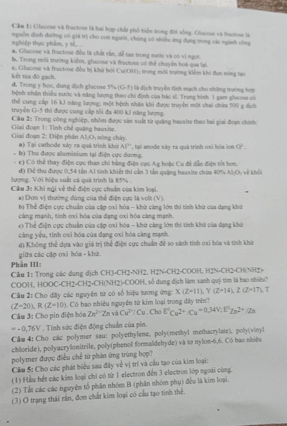 Glucose và fructose là hai hợp chất phố biển trong đời sống. Glucose và fructose là
nguồn đinh dưỡng có giá trị cho con người, chủng có nhiều ứng dụng trong các ngành công
nghiệp thực phẩm, y tế,...
a. Glucose và fructose đều là chất rấn, dễ tan trong nước và có vị ngọt.
b. Trong môi trường kiểm, glucose và fructose có thể chuyển hoá qua lại.
e. Glucose và fructose đều bị khử bởi Cu(OH)_2 trong môi trường kiêm khi đun nóng tạo
kết túa đỏ gạch.
d. Trong y học, dung dịch glucose 5% (G-5) là dịch truyền tỉnh mạch cho những trường hợp
bệnh nhân thiếu nước và năng lượng theo chi định của bác sĩ. Trung bình 1 gam glucose có
thể cung cấp 16 kJ năng lượng; một bệnh nhân khi được truyền một chai chứa 500 g địch
truyền G-5 thì được cung cấp tối đa 400 kJ năng lượng.
Câu 2: Trong công nghiệp, nhôm được sản xuất từ quặng bauxite theo hai giai đoạn chính:
Giai đoạn 1: Tinh chế quặng bauxite.
Giai đoạn 2: Điện phân AI_2O nóng cháy.
a) Tại cathode xảy ra quá trình khứ AP^3 , tại anode xày ra quá trình oxi hóa ion O^2.
-b) Thu được aluminium tại điện cực dương.
- c) Có thể thay điện cực than chỉ bằng điện cực Ag hoặc Cu để dẫn điện tốt hơn.
d) Đề thu được 0,54 tấn Al tinh khiết thì cần 3 tần quặng bauxite chứa 40% Al_2O_3 về khối
lượng. Với hiệu suất cả quá trình là 85% .
Câu 3: Khi ngi về thể điện cực chuẩn của kim loại.
a) Đơn vị thường dùng của thể điện cực là volt (V).
b) Thể điện cực chuẩn của cặp oxi hóa - khử càng lớn thì tính khử của dạng khứ
càng mạnh, tính oxi hóa của dạng oxi hóa càng mạnh.
e) Thể điện cực chuân của cặp oxi hóa - khử càng lớn thì tính khử của dạng khử
càng yếu, tính oxi hóa của dạng oxi hóa càng mạnh.
d) Không thể dựa vào giá trị thế điện cực chuẩn đề so sánh tính oxi hóa và tính khử
giữa các cặp oxi hóa - khử.
Phần III:
Câu 1: Trong các dung dịch CH3-CH2-NH2, H2N-CH2-COOH, H2N-CH2-CH(NH2)-
COOH, HOOC-CH2-CH2-CH(NH2)-COOH, số dung dịch làm xanh quỳ tím là bao nhiêu?
Câu 2: Cho dãy các nguyên tứ có số hiệu tương ứng: X(Z=11),Y(Z=14),Z(Z=17), , T
(Z=20),R(Z=10). Có bao nhiêu nguyên tử kim loại trong dãy trên?
Câu 3: Cho pin điện hóa Zn^(2+/Zn) và Cu^(2+)/Cu. Cho E°Cu^(2+)/Cu=0,34V;E°Zn^(2+)/Zn
=-0,76V. Tính sức điện động chuẩn của pin.
Câu 4: Cho các polymer sau: polyethylene, poly(methyl methacrylate), poly(vinyl
chloride), polyacrylonitrile, poly(phenol formaldehyde) và tơ nylon-6,6. Có bao nhiêu
polymer được điều chế từ phản ứng trùng hợp?
Câu 5: Cho các phát biểu sau đây về vị trí và cấu tạo của kim loại:
(1) Hầu hết các kim loại chi có từ 1 electron đến 3 electron lớp ngoài cùng.
(2) Tất các các nguyên tố phân nhóm B (phân nhóm phụ) đều là kim loại.
(3) Ở trạng thái rắn, đơn chất kim loại có cấu tạo tinh thể.