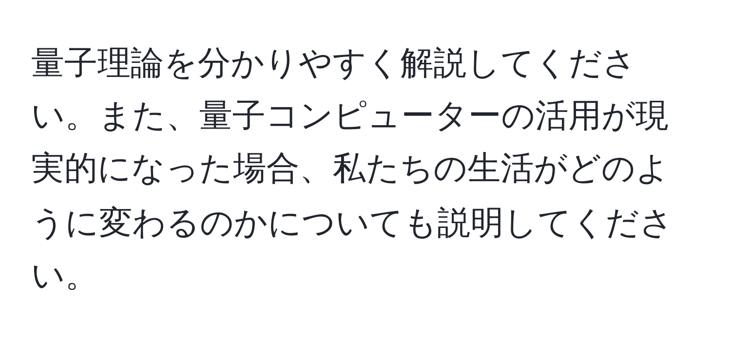 量子理論を分かりやすく解説してください。また、量子コンピューターの活用が現実的になった場合、私たちの生活がどのように変わるのかについても説明してください。