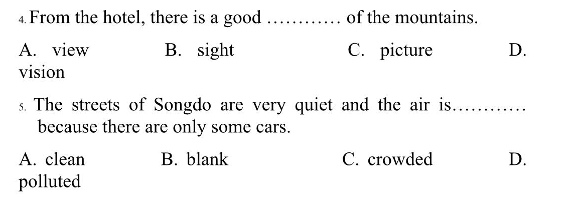 From the hotel, there is a good _of the mountains.
A. view B. sight C. picture D.
vision
s. The streets of Songdo are very quiet and the air is_
because there are only some cars.
A. clean B. blank C. crowded D.
polluted