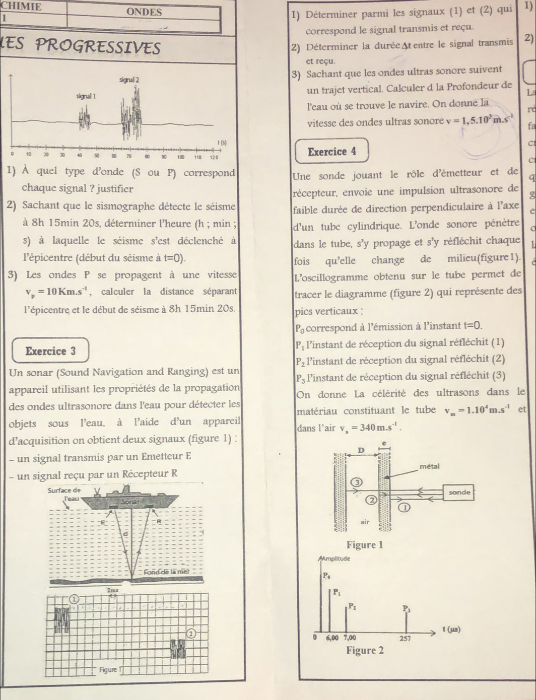 CHIMIE 1)
ONDES
1
1) Déterminer parmi les signaux (1) et (2) qui
correspond le signal transmis et reçu.
LES PROGRESSIVES 2) Déterminer la durée At entre le signal transmis 2)
et reçu.
3) Sachant que les ondes ultras sonore suivent
un trajet vertical. Calculer d la Profondeur de
La
l'eau où se trouve le navire. On donne la
ré
vitesse des ondes ultras sonore v=1,5.10^3m.s^(-1) fa
Cl
Exercice 4
Cl
1) À quel type d’onde (S ou P) correspond
Une sonde jouant le rôle d'émetteur et de q
chaque signal ? justifier g
récepteur, envoie une impulsion ultrasonore de
2) Sachant que le sismographe détecte le séisme
faible durée de direction perpendiculaire à l'axe e
d'un tube cylindrique. L'onde sonore pénètre
à 8h 15min 20s, déterminer l'heure (h ; min ; o
s) à laquelle le séisme s'est déclenché à
dans le tube, s’y propage et s’y réfléchit chaque 1
'épicentre (début du séisme à t=0).
fois qu’elle change de milieu(figure1). é
3) Les ondes P se propagent à une vitesse
L’oscillogramme obtenu sur le tube permet de
v_p=10Km.s^(-1) , calculer la distance séparant
tracer le diagramme (figure 2) qui représente des
l'épicentre et le début de séisme à 8h 15min 20s. pics verticaux :
P_0 correspond à l'émission à l'instant t=0.
P_1
Exercice 3 l'instant de réception du signal réfléchit (1)
P_2 l'instant de réception du signal réfléchit (2)
Un sonar (Sound Navigation and Ranging) est un
P_3 l'instant de réception du signal réfléchit (3)
appareil utilisant les propriétés de la propagation
On donne La célérité des ultrasons dans le
des ondes ultrasonore dans l'eau pour détecter les
matériau constituant le tube v_m=1.10^4m.s^(-1) et
objets sous l’eau, à l’aide d’un appareil
dans l’air v_a=340m.s^(-1).
d’acquisition on obtient deux signaux (figure 1) :
- un signal transmis par un Emetteur E
- un signal reçu par un Récepteur R
Surface de
l'eau  Sona
Fond de la mer
2mx
①
a 
a
Figure 1