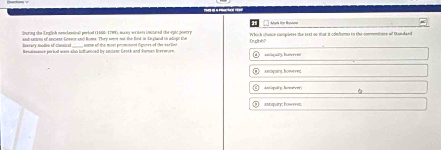THS IS A PRACTICE TEST
21 Mark for Review
During the English neoclassical period (1660-1789), many writers imitated the epic poetry
and satires of ancient Greece and Rome. They were not the first in England to adopt the Which choice completes the text so that it conforms to the conventions of Standard
Iterary modes of classical_ some of the most prominent figures of the earlier English?
Renaissance period were also influenced by ancient Greek and Roman literature. antiquity, however
antiquity, however,
antiquity, however;
antiquity; however,