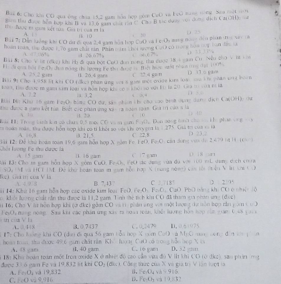 Bai 6: Chợ khi CO qua ông chúa 15,2 gam hỗn hợp gồm CuO và FeO nững năng. Sau một tời
gian thư được hỗn hợp khi B và 13,6 gam chất răn C Cho B tác dụng với dung dịch Ca(OH)2 tư
the được m gam kết tủa Gia trị của m là
A. 1 5 B.10
20
D 25
Bãi 7: Dẫn luởng khi CO dự đi qua 2,4 gam hồn hợp CuO và Fe-Os nung nong đến phan tng xây tà
hoán toàn, thu được 1,76 gam chất răn Phân trăm khối lượng CuO có trong hôn nợp ban đầu ta
A. 17,06% B 26,67% C o6.67% D 33.33°
Bải 8: Cho V lit (đkc) khi H₂ đi qua bột CuO đụn nóng, thu được 38,4 gam Cu Nều cho V lt khi
Hà đi qua bột FezOs đun nóng thi lượng Fe thu được là. Biệt hiệu suất phần trng đạt 100%
A. 25,2 gam B. 26.4 gam C 22.4 gam D 13.o gam
Bải 9: Cho 4,958 lit khi CO (dke) phán ứng với 8 gam một oxide kim loà sau khi phản ứng boàn
toàn, thư được m gam kim loại và hòn hợp khi có n khởi số với Ha la 20. Gia trị của m là
A. 7.2 1s. 3,2 ( 0,4 D. 5,6
Bải 10: Khứ 16 gam Fe₂Oy bằng CO dứ, sân phẩm khi cho vào bình dựng dụng dịch (a(0H) du
thu được a gam kết tủa. Biết các phán ứng xáy ra noàn toàn. Gia trị của s là
A. 10 B. 20 | 0 D 40
Bài H: Trong bình kin có chưa 0,5 mọi CO và m gam Fe3Oa Đan nóng bình cho mt khi phan ung vy
ra hoàn loàn, thu được hỗn hợp khi có tỉ khối số với khi oxygen là 1,275. Giá trị của m la
A. 16,8 B. 21,5 C. 22,8 D 23,2
Bài 12: Để khủ hoán toàn 19,6 gam hỗn hợp X gồm Fe. FeO, Fe₂O: cần dụng vưa du 2,479 lt H . (0ke)
Chối lượng Fe thu được là
A. 15 gam B. 16 gam C 17 gam D 18 am
ài 13: Cho m gam hỗn hợp X gồm CuO, Fe₂Oỳ, FeO tác dụng vừa đủ với 100 mL dụng dịch chta
U SO M và HCL IM Đề khử hoàn toàn m gam hỗn hợp X (nung nóng) cán tổi thiên V lit khi CO
Ike). Giả trị của V là
A. 4 958 B. 7,43 ” C 3,7185 D 2395
i 14: Khứ 16 gam hỗn hợp các oxide kim loại: FeO. Fe₂O Fe_3O CuO, PbO bằng khi CO ở nhiệt độ
, khổi lượng chất răn thu được là 11,2 gam. Tinh thể tích khi CO đã tham gia phan ứng (đkc)
T 16: Cho V lit hôn hợp khi (ở đkc) gồm CO và tí, phân ung với một lượng dự nôn hợp răn gồm CuO
FeșO, nững nong.. Sau khi các phân ứng xây ra hoàn toàn, khỏi lương hỗn hợp rần giam 0,48 gam
tị của V la
A. 0.448 B. 0.7437 C. 0,2479 D. 06)975
* 12: Cho hưông khi CO (dư) đi qua 56 gam hỗa hợp X gồm CuO và M_1∈ C hng hóng đân kh phán
hoàn toàn, thu được 49,6 gam chất rằn Khổi lượng CuO có trong hỗn họp X ta
A. 48 gam. B. 40 gam C. 16 gam D.32 gam
* 18: Khu hoán toán một Iron oxide X ở nhiệt độ cao cần vừa đù V lít khi CO (ở dkc), san phân (mg
được 33 6 gam Fe và 19.832 lit khi CO_2 (dke), Công thức của X và giả trị V lân lượt la
A.Fe O_4 và 19,832 B. Fe_3O_4 và 9.916
C. FeO và 9,916 D. Fe_2O_3 và 19,832