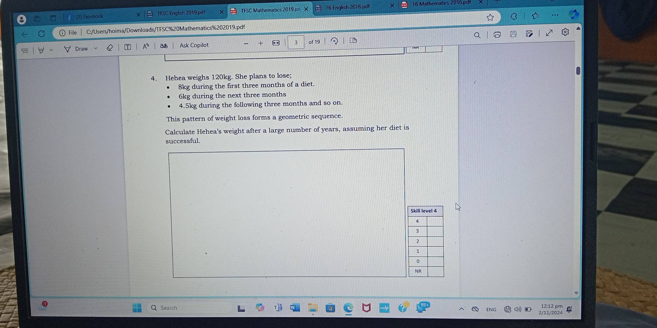 (1) Facebook × TFSC English 2019.pdf TFSC Mathematics 2019.pd X F6 English 2016.pdf × F6 Mathematics 2016.pdf 
☆ 
File C:/Users/hoima/Downloads/TFSC%20Mathematics%202019.pdf 
Draw Ask Copilot . 3 of 19 
a A aあ 
4. Hehea weighs 120kg. She plans to lose;
8kg during the first three months of a diet.
6kg during the next three months
4.5kg during the following three months and so on. 
This pattern of weight loss forms a geometric sequence. 
Calculate Hehea’s weight after a large number of years, assuming her diet is 
successful. 
Q Search 
12:12 pm 
NG 
2/11/2024 C