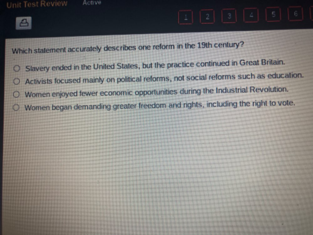 Unit Test Review Active
1 2 3 ^ 5 6
Which statement accurately describes one reform in the 19th century?
Slavery ended in the United States, but the practice continued in Great Britain.
Activists focused mainly on political reforms, not social reforms such as education.
Women enjoyed fewer economic opportunities during the Industrial Revolution.
Women began demanding greater freedom and rights, including the right to vote.