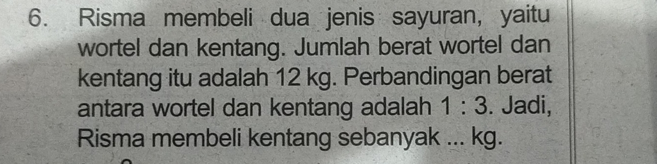 Risma membeli dua jenis sayuran, yaitu 
wortel dan kentang. Jumlah berat wortel dan 
kentang itu adalah 12 kg. Perbandingan berat 
antara wortel dan kentang adalah 1:3. Jadi, 
Risma membeli kentang sebanyak ... kg.