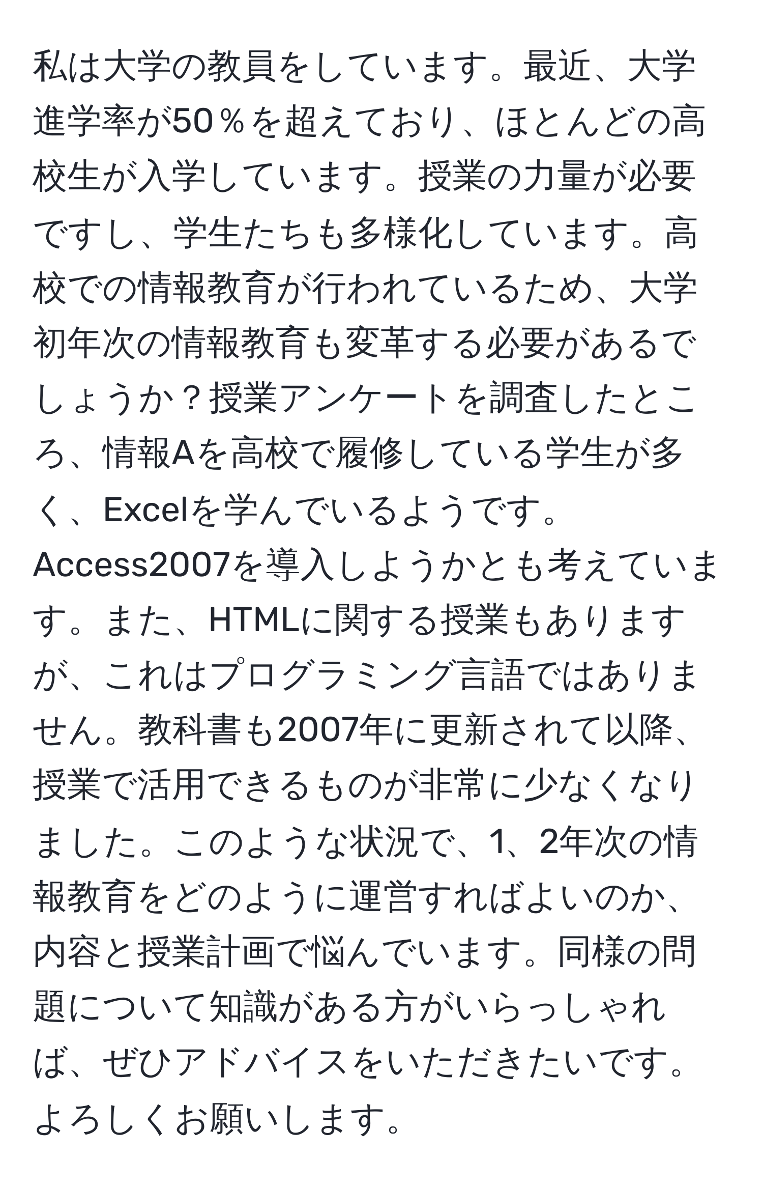 私は大学の教員をしています。最近、大学進学率が50％を超えており、ほとんどの高校生が入学しています。授業の力量が必要ですし、学生たちも多様化しています。高校での情報教育が行われているため、大学初年次の情報教育も変革する必要があるでしょうか？授業アンケートを調査したところ、情報Aを高校で履修している学生が多く、Excelを学んでいるようです。Access2007を導入しようかとも考えています。また、HTMLに関する授業もありますが、これはプログラミング言語ではありません。教科書も2007年に更新されて以降、授業で活用できるものが非常に少なくなりました。このような状況で、1、2年次の情報教育をどのように運営すればよいのか、内容と授業計画で悩んでいます。同様の問題について知識がある方がいらっしゃれば、ぜひアドバイスをいただきたいです。よろしくお願いします。