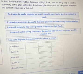 For ''Excerpt from 'Hidden Treasure of High Rock,'' use the story map to create a
summary of the plot. Select the details and place them into the categories that show
the correct sequence of the plot.
An image is made brighter so that Leopold can clearly see the projecting
rock.
A rainstorm reminds Leopold that the gold was buried during similar weather.
Leopold yields to his strong desire to return to High Rock.
Leopold walks along the beach during low tide but fails to locate a coffin.
shaped rock.
ls the spot where he plans to return.
No