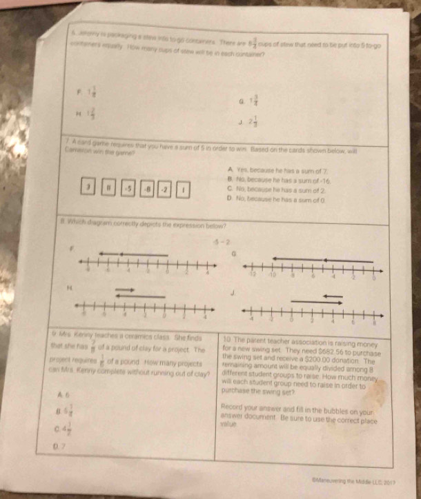 6, Jelorry is pacikaging a staw into to go concaeners. There are 6 3/4  cups of stew that need to be put into 5 to-go
coktamers eqquarly. How many cups of stew will be in each cuntainer?
F 1 1/8 
G 1 3/4 
H 1 2/3 
J 2 1/3 
7. A card gamne requires that you have a sum of 5 in order to wis. Based on the cards shown below, will
Carston win the gare?
A. Yes, because he has a sum of 7.
B. No, because he has a surn of -16.
C. No, because he has a sumn of 2.
3 # =5 - 8 -2 1 D. No, because he has a sum of 0
B. Which diagzam correctly depicts the expression below?
-5-2
H
/
9 Mrs. Kenny teaches a ceramics class. She finds 10. The parent teacher association is raising money
for a new swing set. They need $682 56 to purchase
that she has  7/8  of a pound of clay for a project. The the swing set and receive a $200.00 donation. The
remaining amount will be equally divided among 8
project requires  1/6  of a pound How many projects different student groups to raise. How much money
can Mrs. Kenny complete without running out of clay? will each student group need to raise in order to
A B
purchase the swing set?
B 6 1/4 
Record your answer and fill in the bubbles on your
answer document. Be sure to use the correct place
C 4 1/2 
value
0. 7
OManeuvering the Mildie-LLC, 2017