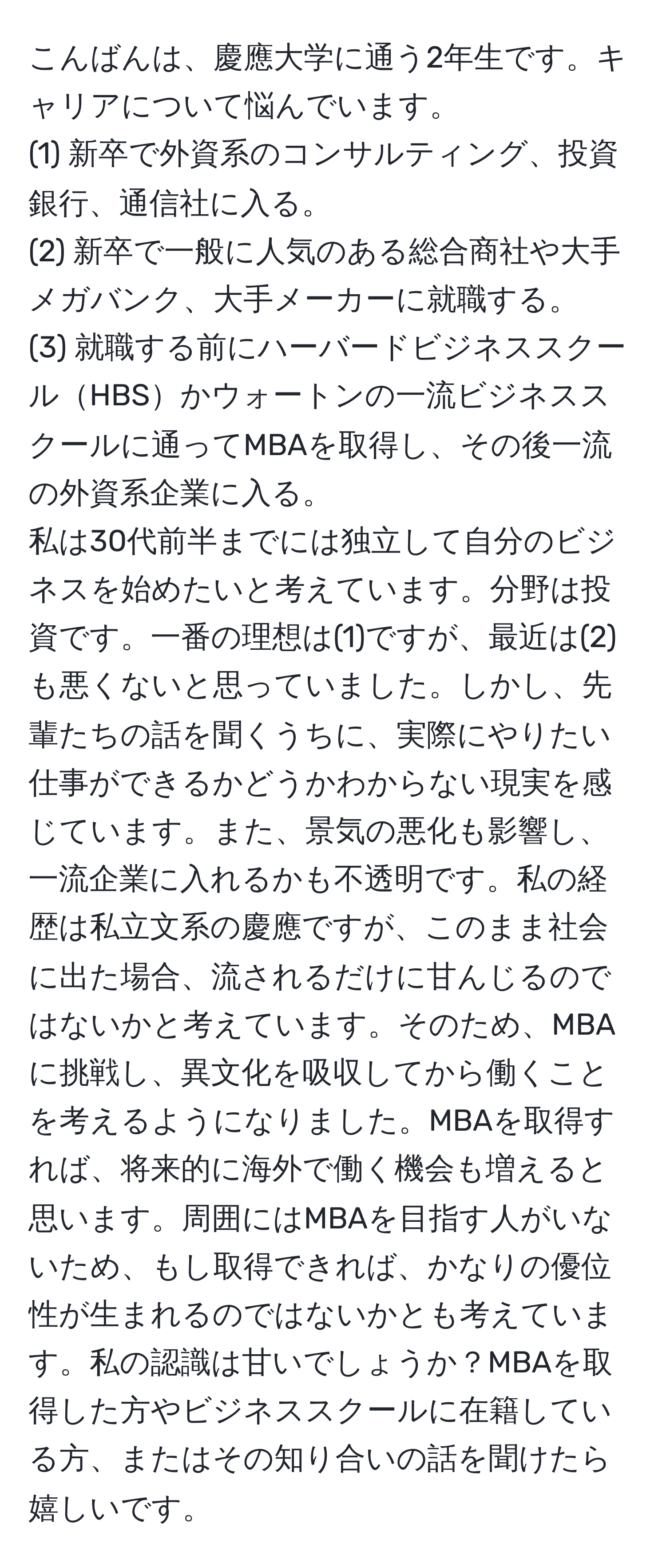 こんばんは、慶應大学に通う2年生です。キャリアについて悩んでいます。  
(1) 新卒で外資系のコンサルティング、投資銀行、通信社に入る。  
(2) 新卒で一般に人気のある総合商社や大手メガバンク、大手メーカーに就職する。  
(3) 就職する前にハーバードビジネススクールHBSかウォートンの一流ビジネススクールに通ってMBAを取得し、その後一流の外資系企業に入る。  
私は30代前半までには独立して自分のビジネスを始めたいと考えています。分野は投資です。一番の理想は(1)ですが、最近は(2)も悪くないと思っていました。しかし、先輩たちの話を聞くうちに、実際にやりたい仕事ができるかどうかわからない現実を感じています。また、景気の悪化も影響し、一流企業に入れるかも不透明です。私の経歴は私立文系の慶應ですが、このまま社会に出た場合、流されるだけに甘んじるのではないかと考えています。そのため、MBAに挑戦し、異文化を吸収してから働くことを考えるようになりました。MBAを取得すれば、将来的に海外で働く機会も増えると思います。周囲にはMBAを目指す人がいないため、もし取得できれば、かなりの優位性が生まれるのではないかとも考えています。私の認識は甘いでしょうか？MBAを取得した方やビジネススクールに在籍している方、またはその知り合いの話を聞けたら嬉しいです。