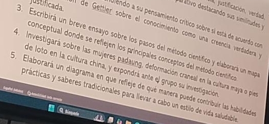 justificada. 
a justificación, verdad, 
de ativo destacando sus similitudes y 
ulendo a su pensamiento crítico sobre si está de acuerdo co 
l de Gettier sobre el conocimiento como una creencía verdadera 
3. Escribirá un breve ensayo sobre los pasos del método científico y elaborará un map 
conceptual donde se reflejen los principales conceptos del método cientiífico 
4 Investigará sobre las mujeres padaung, deformación craneal en la cultura maya o ple 
de loto en la cultura china, y expondrá ante el grupo su investigación 
5. Elaborará un diagrama en que refleje de qué manera puede contribuir las habilidade 
prácticas y saberes tradicionales para llevar a cabo un estilo de vida saludable 
4