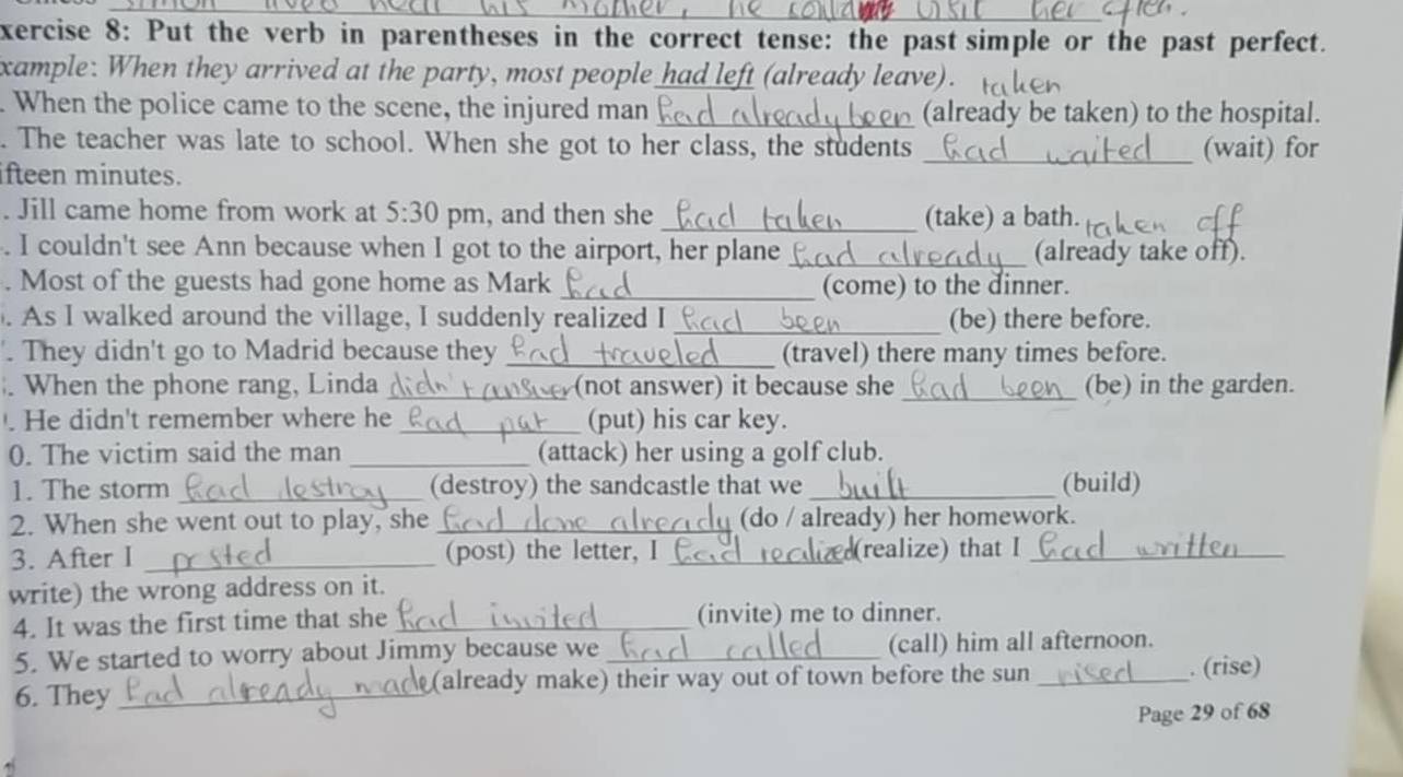 xercise 8: Put the verb in parentheses in the correct tense: the past simple or the past perfect. 
xample: When they arrived at the party, most people had left (already leave). 
. When the police came to the scene, the injured man _(already be taken) to the hospital. 
. The teacher was late to school. When she got to her class, the students _(wait) for 
fteen minutes. 
. Jill came home from work at 5:30 pm, and then she_ (take) a bath. 
. I couldn't see Ann because when I got to the airport, her plane_ (already take off). 
. Most of the guests had gone home as Mark _(come) to the dinner. 
As I walked around the village, I suddenly realized I_ (be) there before. 
They didn't go to Madrid because they_ (travel) there many times before. 
When the phone rang, Linda _(not answer) it because she _(be) in the garden. 
. He didn't remember where he_ (put) his car key. 
0. The victim said the man _(attack) her using a golf club. 
1. The storm _(destroy) the sandcastle that we_ (build) 
2. When she went out to play, she_ (do / already) her homework. 
3. After I _(post) the letter, I _(realize) that I_ 
write) the wrong address on it. 
4. It was the first time that she _(invite) me to dinner. 
5. We started to worry about Jimmy because we _(call) him all afternoon. 
6. They _(already make) their way out of town before the sun_ . (rise) 
Page 29 of 68