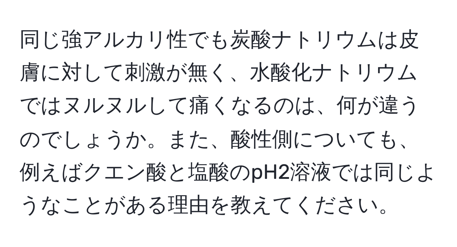 同じ強アルカリ性でも炭酸ナトリウムは皮膚に対して刺激が無く、水酸化ナトリウムではヌルヌルして痛くなるのは、何が違うのでしょうか。また、酸性側についても、例えばクエン酸と塩酸のpH2溶液では同じようなことがある理由を教えてください。