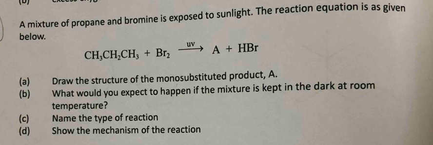 A mixture of propane and bromine is exposed to sunlight. The reaction equation is as given 
below.
CH_3CH_2CH_3+Br_2xrightarrow uvA+HBr
(a) Draw the structure of the monosubstituted product, A. 
(b) What would you expect to happen if the mixture is kept in the dark at room 
temperature? 
(c) Name the type of reaction 
(d)€ Show the mechanism of the reaction