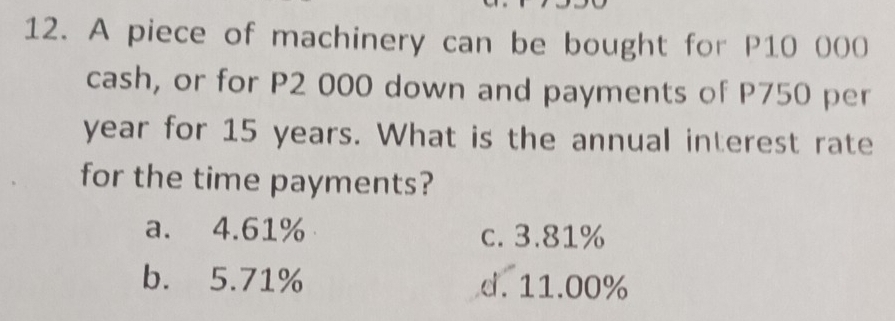 A piece of machinery can be bought for P10 000
cash, or for P2 000 down and payments of P750 per
year for 15 years. What is the annual interest rate
for the time payments?
a. 4.61% c. 3.81%
b. 5.71% d. 11.00%