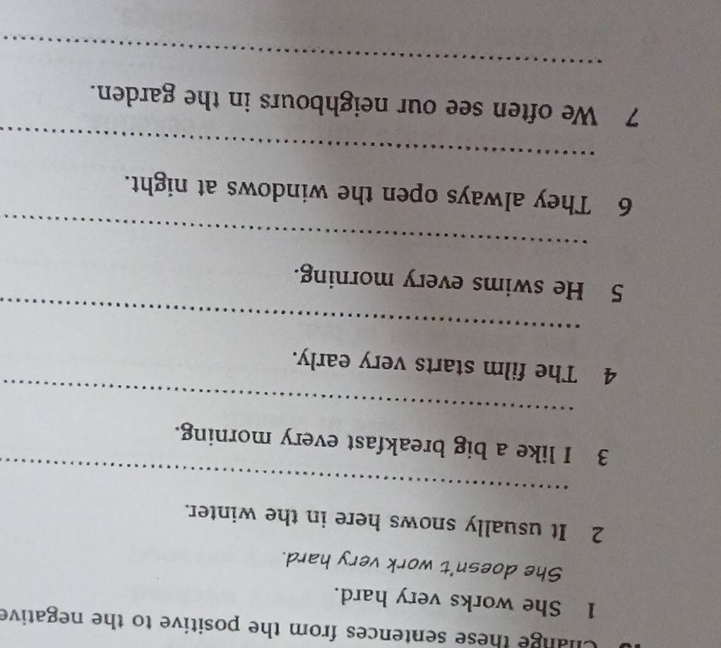 Clange these sentences from the positive to the negative 
1 She works very hard. 
She doesn't work very hard. 
2 It usually snows here in the winter. 
_ 
_ 
3 I like a big breakfast every morning. 
4 The film starts very early. 
_ 
5 He swims every morning. 
_ 
6 They always open the windows at night. 
_ 
7 We often see our neighbours in the garden. 
_