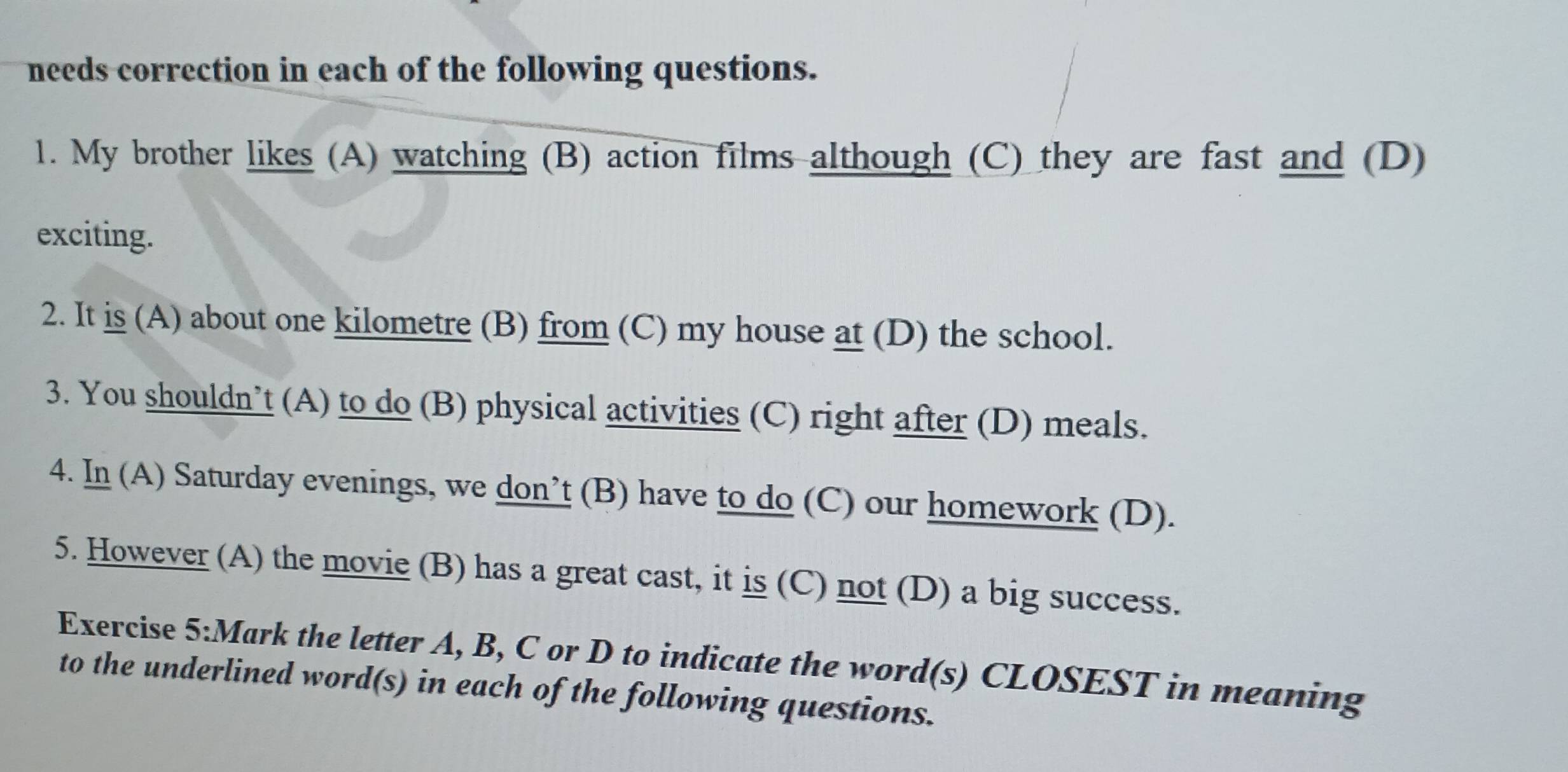 needs correction in each of the following questions. 
1. My brother likes (A) watching (B) action films although (C) they are fast and (D) 
exciting. 
2. It is (A) about one kilometre (B) from (C) my house at (D) the school. 
3. You shouldn’t (A) to do (B) physical activities (C) right after (D) meals. 
4. In (A) Saturday evenings, we don’t (B) have to do (C) our homework (D). 
5. However (A) the movie (B) has a great cast, it is (C) not (D) a big success. 
Exercise 5:Mark the letter A, B, C or D to indicate the word(s) CLOSEST in meaning 
to the underlined word(s) in each of the following questions.