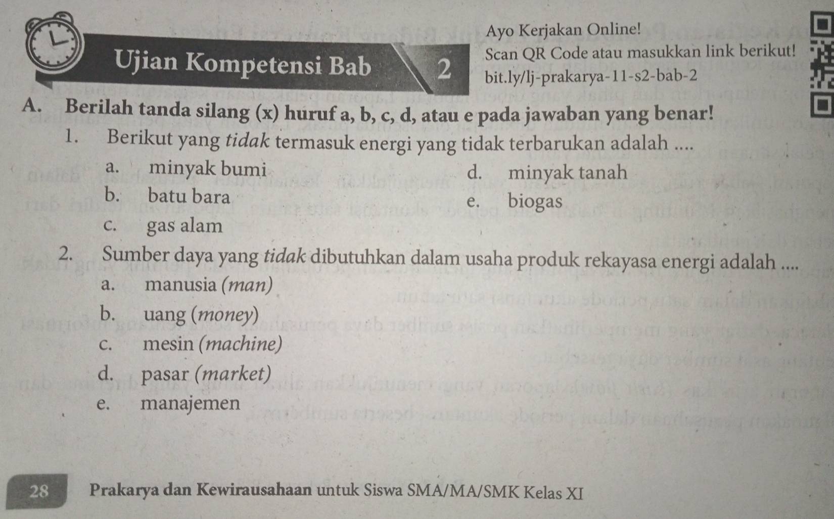 Ayo Kerjakan Online!
Scan QR Code atau masukkan link berikut!
Ujian Kompetensi Bab 2 bit.ly/lj-prakarya-11-s2-bab-2
A. Berilah tanda silang (x) huruf a, b, c, d, atau e pada jawaban yang benar!
1. Berikut yang tidak termasuk energi yang tidak terbarukan adalah ....
a. minyak bumi d. minyak tanah
b. batu bara e. biogas
c. gas alam
2. Sumber daya yang tidak dibutuhkan dalam usaha produk rekayasa energi adalah ....
a. manusia (man)
b. uang (money)
c. mesin (machine)
d. pasar (market)
e. manajemen
28 Prakarya dan Kewirausahaan untuk Siswa SMA/MA/SMK Kelas XI