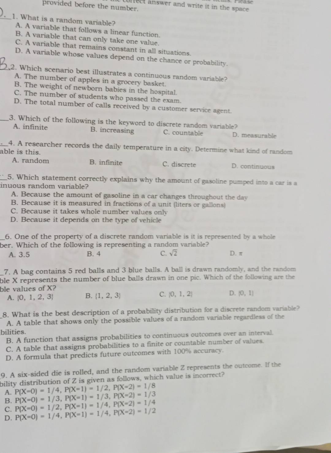 corfect answer and write it in the space
provided before the number.
_1. What is a random variable?
A. A variable that follows a linear function.
B. A variable that can only take one value.
C. A variable that remains constant in all situations.
D. A variable whose values depend on the chance or probability.
_2. Which scenario best illustrates a continuous random variable?
A. The number of apples in a grocery basket.
B. The weight of newborn babies in the hospital.
C. The number of students who passed the exam.
D. The total number of calls received by a customer service agent.
_3. Which of the following is the keyword to discrete random variable?
A. infinite B. increasing C. countable D. measurable
_4, A researcher records the daily temperature in a city. Determine what kind of random
able is this.
A. random B. infinite C. discrete D. continuous
_5. Which statement correctly explains why the amount of gasoline pumped into a car is a
inuous random variable?
A. Because the amount of gasoline in a car changes throughout the day
B. Because it is measured in fractions of a unit (liters or gallons)
C. Because it takes whole number values only
D. Because it depends on the type of vehicle
_6. One of the property of a discrete random variable is it is represented by a whole
ber. Which of the following is representing a random variable?
A. 3.5 B. 4 C. sqrt(2) D. π
7. A bag contains 5 red balls and 3 blue balls. A ball is drawn randomly, and the random
_ble X represents the number of blue balls drawn in one pic. Which of the following are the
ble values of X?
A.  0,1,2,3 B.  1,2,3 C.  0,1,2
D. (0,1)
8. What is the best description of a probability distribution for a discrete random variable?
A. A table that shows only the possible values of a random variable regardless of the
bilities.
B. A function that assigns probabilities to continuous outcomes over an interval.
C. A table that assigns probabilities to a finite or countable number of values.
D. A formula that predicts future outcomes with 100% accuracy.
9. A six-sided die is rolled, and the random variable Z represents the outcome. If the
bility distribution of Z is given as follows, which value is incorrect?
A. P(X=0)=1/4,P(X=1)=1/2,P(X=2)=1/8
B. P(X=0)=1/3,P(X=1)=1/3,P(X=2)=1/3
C. P(X=0)=1/2,P(X=1)=1/4,P(X=2)=1/4
D. P(X=0)=1/4,P(X=1)=1/4,P(X=2)=1/2