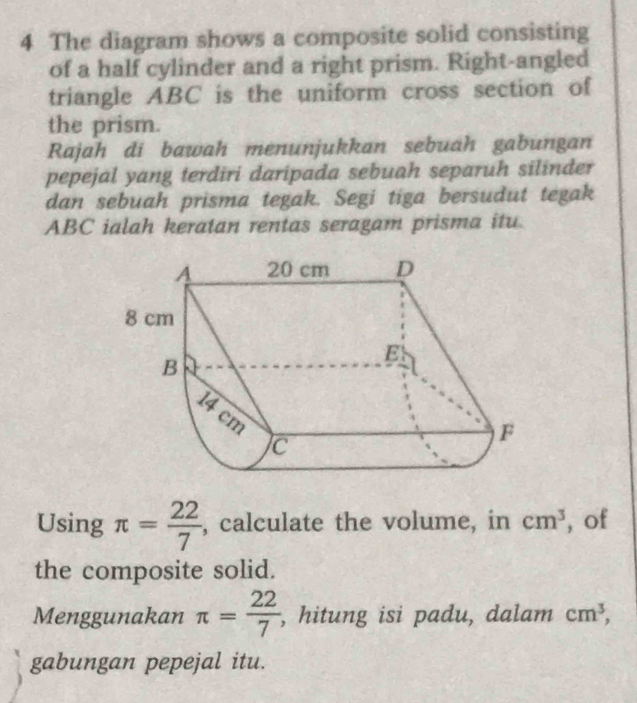 The diagram shows a composite solid consisting 
of a half cylinder and a right prism. Right-angled 
triangle ABC is the uniform cross section of 
the prism. 
Rajah di bawah menunjukkan sebuah gabungan 
pepejal yang terdiri daripada sebuah separuh silinder 
dan sebuah prisma tegak. Segi tiga bersudut tegak
ABC ialah keratan rentas seragam prisma itu. 
Using π = 22/7  , calculate the volume, in cm^3 , of 
the composite solid. 
Menggunakan π = 22/7  , hitung isi padu, dalam cm^3, 
gabungan pepejal itu.