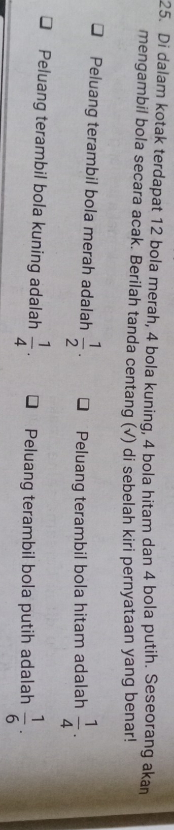 Di dalam kotak terdapat 12 bola merah, 4 bola kuning, 4 bola hitam dan 4 bola putih. Seseorang akan
mengambil bola secara acak. Berilah tanda centang (√) di sebelah kiri pernyataan yang benar!
Peluang terambil bola merah adalah  1/2 .
Peluang terambil bola hitam adalah  1/4 .
Peluang terambil bola kuning adalah  1/4 .
Peluang terambil bola putih adalah  1/6 .
