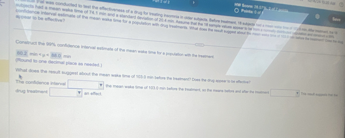 1 2ot 2 
0/A/24 10:20 AM 
WW Score: 28.57%, 2 of 7 point Points: () of 
cal tral was conducted to test the effectiveness of a drug for treating insomnia in older subjects. Before treatment, 18 subjects had a mean wake time of 1930 mn. After meenent, he t 
appear to be effective? 
Save 
subjects had a mean wake time of 74.1 min and a standard deviation of 20.4 min. Assume that the 18 sample values appear to be trum a normasly distributed odputation and consmis a S %
confidence interval estimate of the mean wake time for a population with drug treatments. What does the result suggest about the meen wake (ime of 103.() rin before the treatment? Does the drug 
Construct the 99% confidence interval estimate of the mean wake time for a population with the treatment
60.2min <88.0min
(Round to one decimal place as needed.) 
What does the result suggest about the mean wake time of 103.0 min before the treatment? Does the drug appear to be effective? 
The confidence interval the mean wake time of 103.0 min before the treatment, so the means before and after the treatment This result suggents that the 
drug treatment overline  an effect. 
i