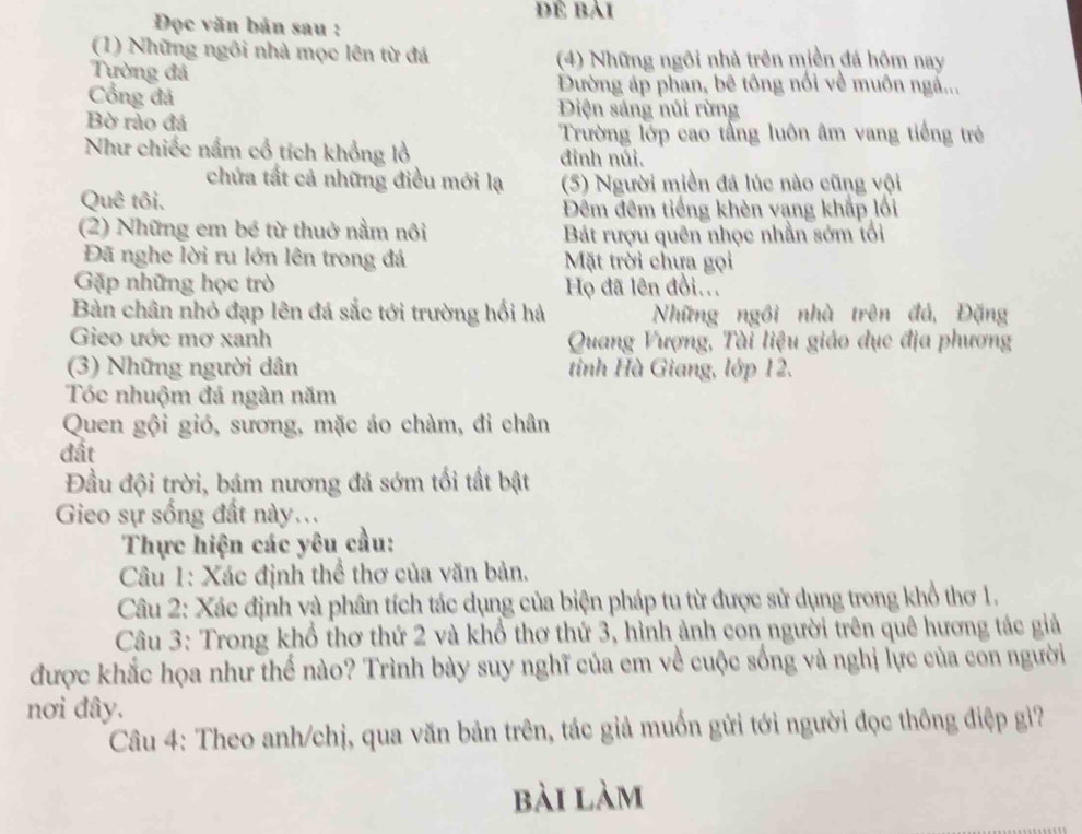 đề bài
Đọc văn bản sau :
(1) Những ngôi nhà mọc lên từ đá  (4) Những ngôi nhà trên miền đá hôm nay
Tường đá
Đường áp phan, bê tông nổi về muôn ngà...
Cổng đá DĐiện sáng núi rừng
Bờ rào đá
Trường lớp cao tầng luôn âm vang tiếng trẻ
Như chiếc nấm cổ tích khổng lồ đình núi.
chứa tất cả những điều mới lạ (5) Người miền đá lúc nào cũng vội
Quê tôi.
Đêm đêm tiếng khèn vạng khắp lối
(2) Những em bé từ thuở nằm nôi Bát rượu quên nhọc nhằn sớm tối
Đã nghe lời ru lớn lên trong đá Mặt trời chựa gọi
Gặp những học trò Họ đã lên đồi...
Bàn chân nhỏ đạp lên đá sắc tới trường hối hà Những ngôi nhà trên đá, Đặng
Gieo ước mơ xanh  Quang Vượng, Tài liệu giáo dục địa phương
(3) Những người dân tinh Hà Giang, lớp 12.
Tóc nhuộm đá ngàn năm
Quen gội gió, sương, mặc áo chàm, đi chân
đất
Đầu đội trời, bám nương đá sớm tối tất bật
Gieo sự sống đất này..
Thực hiện các yêu cầu:
Câu 1: Xác định thể thơ của văn bản.
Câu 2: Xác định và phân tích tác dụng của biện pháp tu từ được sử dụng trong khổ thơ 1.
Câu 3: Trong khổ thơ thứ 2 và khổ thơ thứ 3, hình ảnh con người trên quê hương tác giả
được khắc họa như thế nào? Trình bày suy nghĩ của em về cuộc sống và nghị lực của con người
nơi đây.
Câu 4: Theo anh/chị, qua văn bản trên, tác giả muốn gửi tới người đọc thông điệp gi?
bài làm