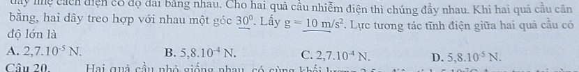 day mệ cách diện có đọ đai bằng nhau, Cho hai quả cầu nhiễm điện thì chúng đẩy nhau. Khi hai quả cầu cần
bằng, hai dây treo hợp với nhau một góc 30°. Lấy g=10m/s^2
độ lớn là . Lực tương tác tĩnh điện giữa hai quả cầu có
A. 2,7.10^(-5)N. B. 5, 8.10^(-4)N. C. 2,7.10^(-4)N. D. 5, 8.10^(-5)N. 
Câu 20. Hai quả cầu nhỏ giống nhau, có cùng khối