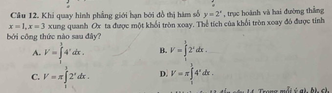 Khi quay hình phẳng giới hạn bởi đồ thị hàm số y=2^x , trục hoành và hai đường thắng
x=1, x=3 xung quanh Ox ta được một khối tròn xoay. Thể tích của khối tròn xoay đó được tính
bởi công thức nào sau đây?
A. V=∈tlimits _1^(34^x)dx. V=∈tlimits _1^(32^x)dx. 
B.
C. V=π ∈tlimits _1^(32^x)dx. V=π ∈tlimits _1^(34^x)dx. 
D)
T â u 1 4 Trong mỗi ýa), b), c),