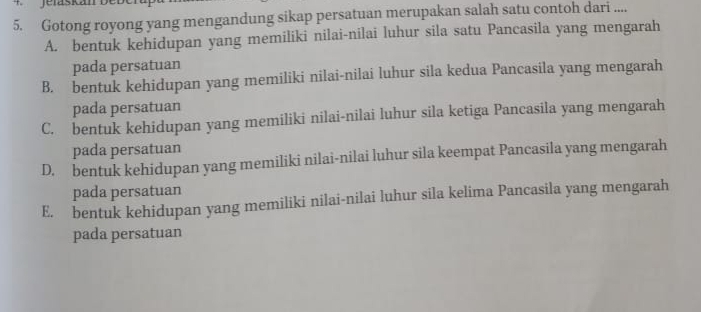 Gotong royong yang mengandung sikap persatuan merupakan salah satu contoh dari ....
A. bentuk kehidupan yang memiliki nilai-nilai luhur sila satu Pancasila yang mengarah
pada persatuan
B. bentuk kehidupan yang memiliki nilai-nilai luhur sila kedua Pancasila yang mengarah
pada persatuan
C. bentuk kehidupan yang memiliki nilai-nilai luhur sila ketiga Pancasila yang mengarah
pada persatuan
D. bentuk kehidupan yang memiliki nilai-nilai luhur sila keempat Pancasila yang mengarah
pada persatuan
E. bentuk kehidupan yang memiliki nilai-nilai luhur sila kelima Pancasila yang mengarah
pada persatuan