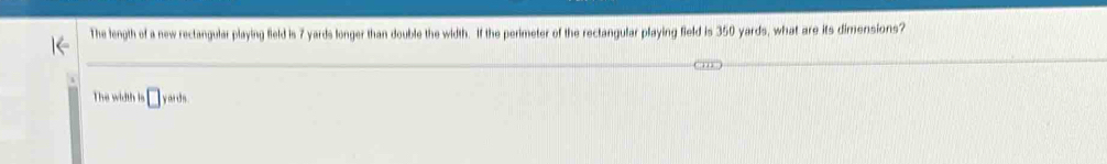 The length of a new rectangular playing field is 7 yards longer than double the width. If the perimeter of the rectangular playing field is 350 yards, what are its dimensions? 
The width is □ yards