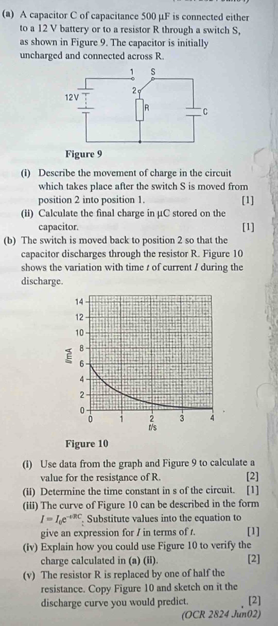 A capacitor C of capacitance 500 µF is connected either 
to a 12 V battery or to a resistor R through a switch S, 
as shown in Figure 9. The capacitor is initially 
uncharged and connected across R. 
(i) Describe the movement of charge in the circuit 
which takes place after the switch S is moved from 
position 2 into position 1. [1] 
(ii) Calculate the final charge in μC stored on the 
capacitor. [1] 
(b) The switch is moved back to position 2 so that the 
capacitor discharges through the resistor R. Figure 10 
shows the variation with time t of current / during the 
discharge. 
Figure 10 
(i) Use data from the graph and Figure 9 to calculate a 
value for the resistance of R. [2] 
(ii) Determine the time constant in s of the circuit. [1] 
(iii) The curve of Figure 10 can be described in the form
I=I_0e^(-t/RC) Substitute values into the equation to 
give an expression for / in terms of t. [1] 
(iv) Explain how you could use Figure 10 to verify the 
charge calculated in (a) (ii). 
[2] 
(v) The resistor R is replaced by one of half the 
resistance. Copy Figure 10 and sketch on it the 
discharge curve you would predict. [2] 
(OCR 2824 Jun02)